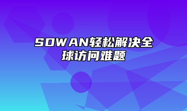 SDWAN轻松解决全球访问难题