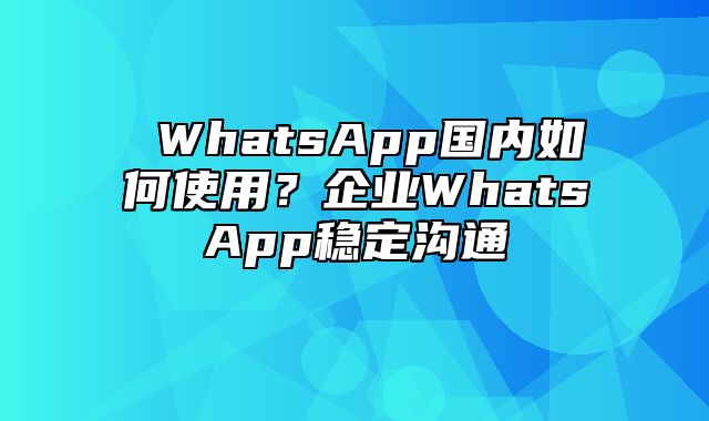  WhatsApp国内如何使用？企业WhatsApp稳定沟通