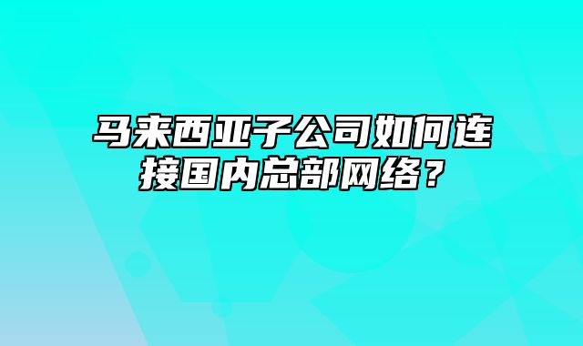 马来西亚子公司如何连接国内总部网络？