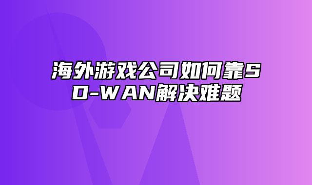 海外游戏公司如何靠SD-WAN解决难题